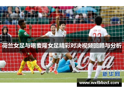 荷兰女足与喀麦隆女足精彩对决视频回顾与分析