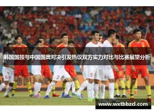 韩国国按与中国国奥对决引发热议双方实力对比与比赛展望分析